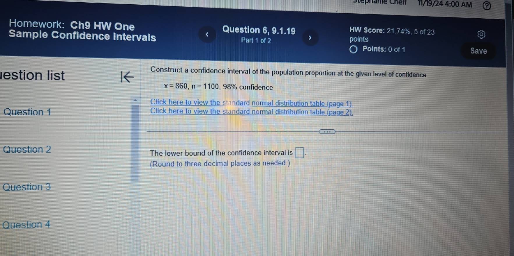 Stéphanie Cheif 11/19/24 4:00 AM 
Homework: Ch9 HW One Question 6, 9.1.19 
HW Score: 21.74%, 5 of 23 
Sample Confidence Intervals Part 1 of 2 points 
Points: 0 of 1 Save 
lestion list 
Construct a confidence interval of the population proportion at the given level of confidence.
x=860, n=1100,98% confidence 
Click here to view the standard normal distribution table (page 1). 
Question 1 Click here to view the standard normal distribution table (page 2). 
Question 2 
The lower bound of the confidence interval is □. 
(Round to three decimal places as needed.) 
Question 3 
Question 4