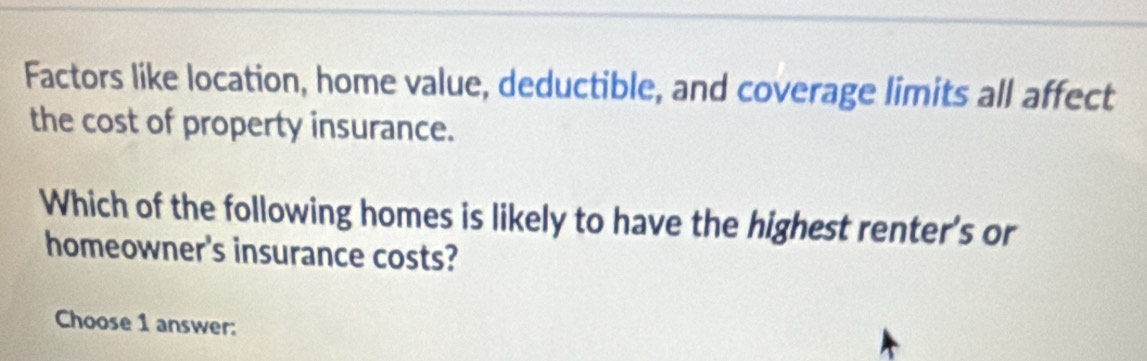 Factors like location, home value, deductible, and coverage limits all affect 
the cost of property insurance. 
Which of the following homes is likely to have the highest renter's or 
homeowner's insurance costs? 
Choose 1 answer: