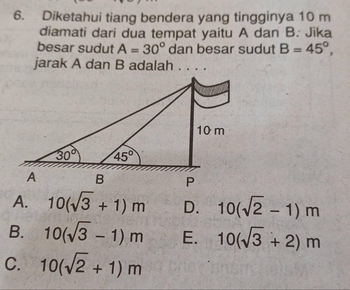 Diketahui tiang bendera yang tingginya 10 m
diamati dari dua tempat yaitu A dan B. Jika
besar sudut A=30° dan besar sudut B=45°,
jarak A dan B adalah . . . .
A. 10(sqrt(3)+1)m
D. 10(sqrt(2)-1)m
B. 10(sqrt(3)-1)m
E. 10(sqrt(3)+2)m
C. 10(sqrt(2)+1)m