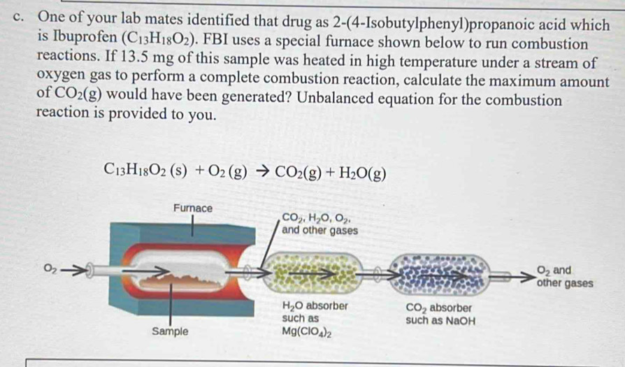 One of your lab mates identified that drug as 2-(4-Isobutylphenyl)propanoic acid which
is Ibuprofen (C_13H_18O_2). FBI uses a special furnace shown below to run combustion
reactions. If 13.5 mg of this sample was heated in high temperature under a stream of
oxygen gas to perform a complete combustion reaction, calculate the maximum amount
of CO_2(g) would have been generated? Unbalanced equation for the combustion
reaction is provided to you.
C_13H_18O_2(s)+O_2(g)to CO_2(g)+H_2O(g)