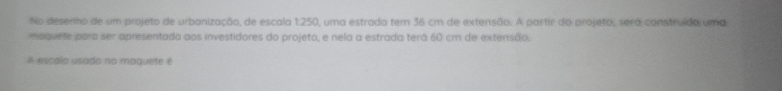 No desenho de um projeto de urbanização, de escala 1:250, uma estrada tem 36 cm de extensão. A partir do projeto, será construído uma 
mpquete para ser apresentada aos investidores do projeto, e nela a estrada terá 60 cm de extensão. 
A escalo usado na maquete é