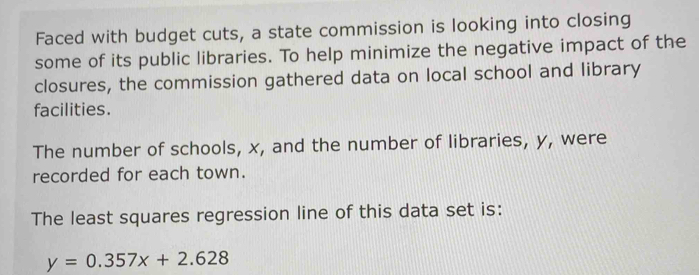 Faced with budget cuts, a state commission is looking into closing 
some of its public libraries. To help minimize the negative impact of the 
closures, the commission gathered data on local school and library 
facilities. 
The number of schools, x, and the number of libraries, y, were 
recorded for each town. 
The least squares regression line of this data set is:
y=0.357x+2.628