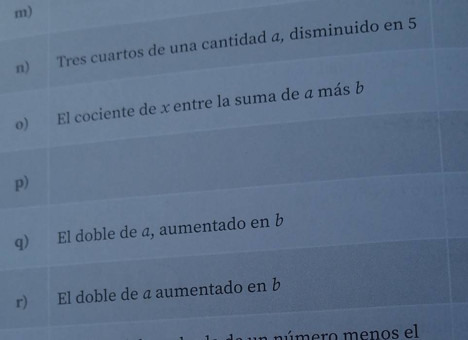 Tres cuartos de una cantidad a, disminuido en 5
o) El cociente de x entre la suma de a más b
p)
q) El doble de a, aumentado en b
r) El doble de a aumentado en b
un n ú mero menos el