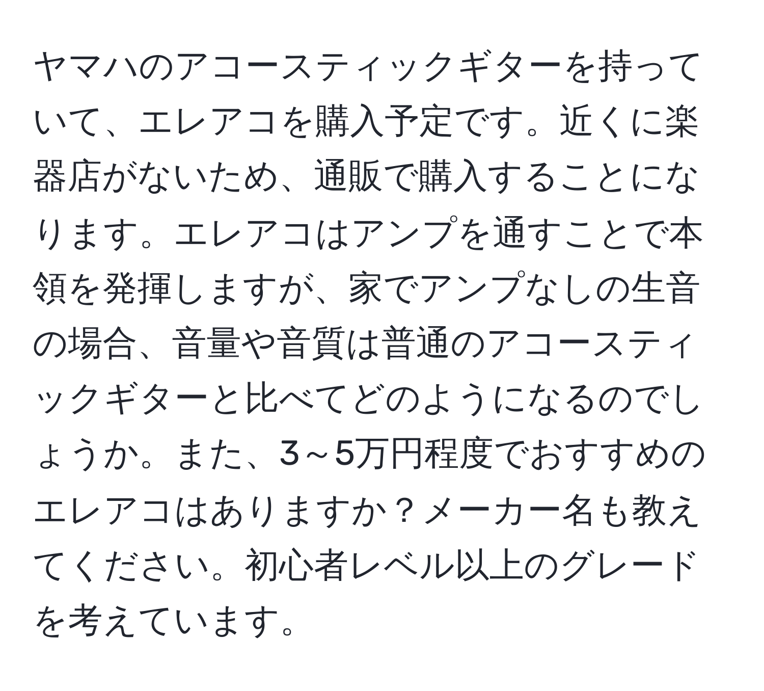 ヤマハのアコースティックギターを持っていて、エレアコを購入予定です。近くに楽器店がないため、通販で購入することになります。エレアコはアンプを通すことで本領を発揮しますが、家でアンプなしの生音の場合、音量や音質は普通のアコースティックギターと比べてどのようになるのでしょうか。また、3～5万円程度でおすすめのエレアコはありますか？メーカー名も教えてください。初心者レベル以上のグレードを考えています。