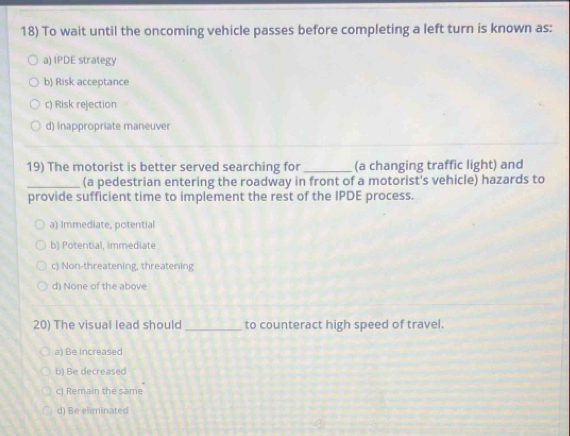 To wait until the oncoming vehicle passes before completing a left turn is known as:
a) IPDE strategy
b) Risk acceptance
c) Risk rejection
d) Inappropriate maneuver
19) The motorist is better served searching for_ (a changing traffic light) and
_(a pedestrian entering the roadway in front of a motorist's vehicle) hazards to
provide sufficient time to implement the rest of the IPDE process.
a) Immediate, potential
b) Potential, immediate
c) Non-threatening, threatening
d) None of the above
20) The visual lead should _to counteract high speed of travel.
a) Be increased
b) Be decreased
c) Remain the same
d) Be eliminated
