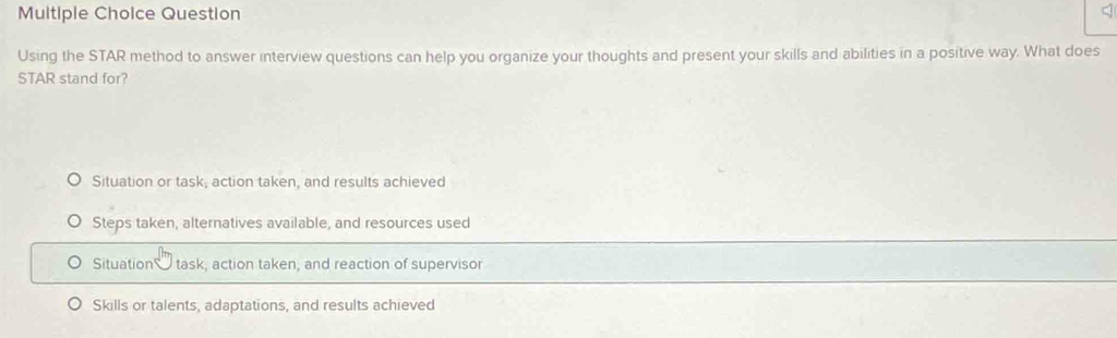 Multiple Cholce Question
Using the STAR method to answer interview questions can help you organize your thoughts and present your skills and abilities in a positive way. What does
STAR stand for?
Situation or task, action taken, and results achieved
Steps taken, alternatives available, and resources used
Situation task, action taken, and reaction of supervisor
Skills or talents, adaptations, and results achieved