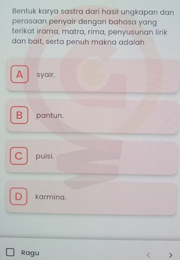 Bentuk karya sastra dari hasil ungkapan dan
perasaan penyair dengan bahasa yang
terikat irama, matra, rima, penyusunan lirik
dan bait, serta penuh makna adalah
A syair.
B pantun.
C puisi.
D karmina.
Ragu