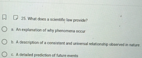 What does a scientific law provide?
a. An explanation of why phenomena occur
b. A description of a consistent and universal relationship observed in nature
c. A detailed prediction of future events