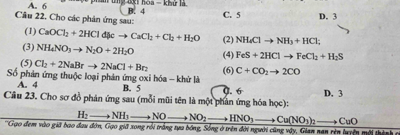 A. 6 ân tng 8x1 hoa - khử là,
B. 4
C. 5 D. 3
Câu 22. Cho các phản ứng sau:
(1) CaOCl_2+2HCld cto CaCl_2+Cl_2+H_2O (2) NH_4Clto NH_3+HCl;
(3) NH_4NO_3to N_2O+2H_2O
(4) FeS+2HClto FeCl_2+H_2S
(5) Cl_2+2NaBrto 2NaCl+Br_2
Số phản ứng thuộc loại phản ứng oxi hóa - khử là (6) C+CO_2to 2CO
A. 4 B. 5 0. 6 D. 3
Câu 23. Cho sơ đồ phản ứng sau (mỗi mũi tên là một phản ứng hóa học):
H_2 to NH_3 to NO to NO_2 to HNO_3- to Cu(NO_3)_2to CuO
*'Gạo đem vào giã bao đau đớn, Gạo giã xong rồi trắng tựa bóng, Sống ở trên đời người cũng vậy, Gian nan rèn luyện mới thành c