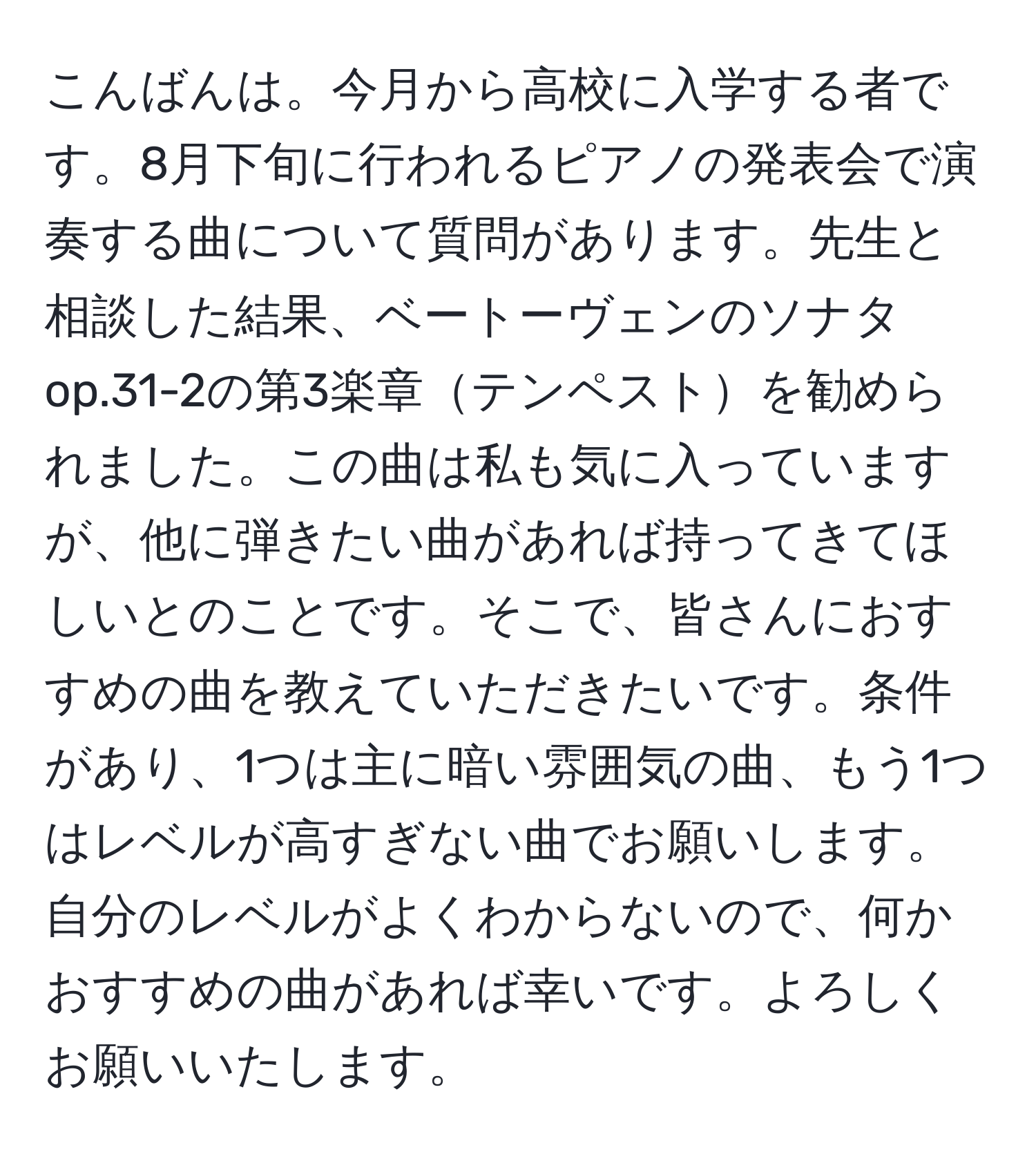 こんばんは。今月から高校に入学する者です。8月下旬に行われるピアノの発表会で演奏する曲について質問があります。先生と相談した結果、ベートーヴェンのソナタop.31-2の第3楽章テンペストを勧められました。この曲は私も気に入っていますが、他に弾きたい曲があれば持ってきてほしいとのことです。そこで、皆さんにおすすめの曲を教えていただきたいです。条件があり、1つは主に暗い雰囲気の曲、もう1つはレベルが高すぎない曲でお願いします。自分のレベルがよくわからないので、何かおすすめの曲があれば幸いです。よろしくお願いいたします。