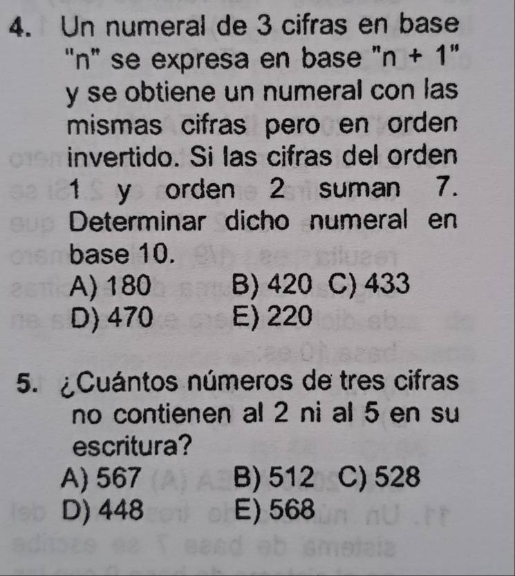 Un numeral de 3 cifras en base
"n" se expresa en base ' n+1''
y se obtiene un numeral con las 
mismas cifras pero en orden 
invertido. Si las cifras del orden
1 y orden 2 suman 7.
Determinar dicho numeral en
base 10.
A) 180 B) 420 C) 433
D) 470 E) 220
5. ¿Cuántos números de tres cifras
no contienen al 2 ni al 5 en su
escritura?
A) 567 B) 512 C) 528
D) 448 E) 568