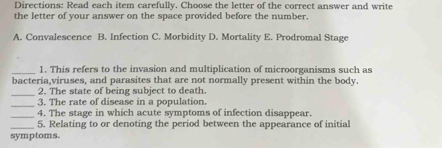 Directions: Read each item carefully. Choose the letter of the correct answer and write
the letter of your answer on the space provided before the number.
A. Convalescence B. Infection C. Morbidity D. Mortality E. Prodromal Stage
_1. This refers to the invasion and multiplication of microorganisms such as
bacteria,viruses, and parasites that are not normally present within the body.
_2. The state of being subject to death.
_3. The rate of disease in a population.
_4. The stage in which acute symptoms of infection disappear.
_5. Relating to or denoting the period between the appearance of initial
symptoms.