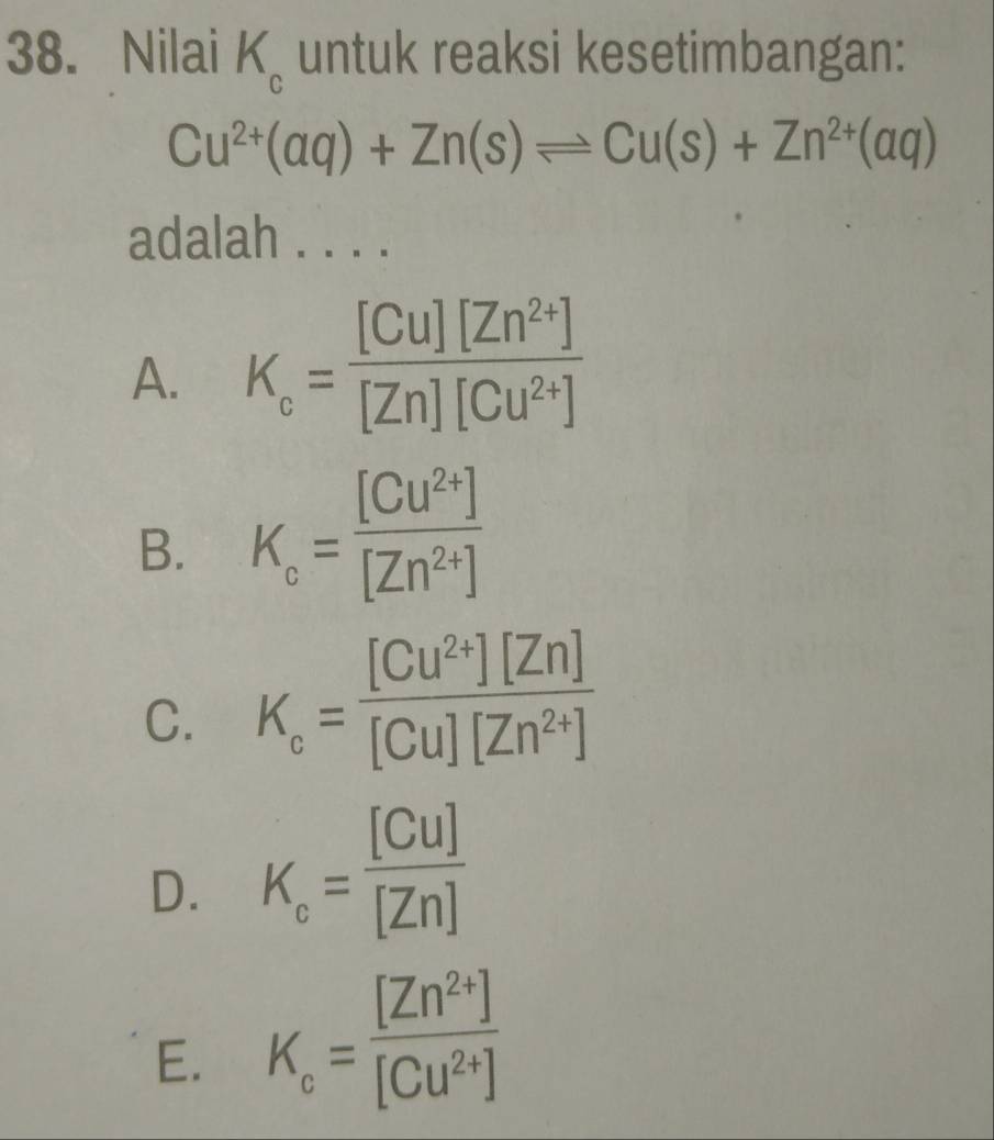 Nilai K_c untuk reaksi kesetimbangan:
Cu^(2+)(aq)+Zn(s)leftharpoons Cu(s)+Zn^(2+)(aq)
adalah . . . .
A. K_c= ([Cu][Zn^(2+)])/[Zn][Cu^(2+)] 
B. K_c= ([Cu^(2+)])/[Zn^(2+)] 
C. K_c= ([Cu^(2+)][Zn])/[Cu][Zn^(2+)] 
D. K_c= [Cu]/[Zn] 
E. K_c= ([Zn^(2+)])/[Cu^(2+)] 