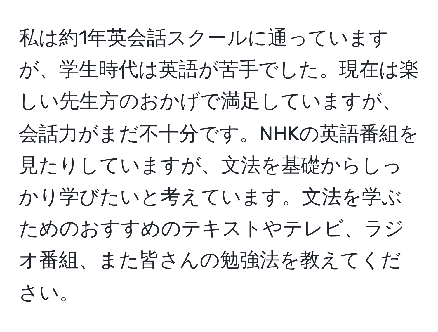 私は約1年英会話スクールに通っていますが、学生時代は英語が苦手でした。現在は楽しい先生方のおかげで満足していますが、会話力がまだ不十分です。NHKの英語番組を見たりしていますが、文法を基礎からしっかり学びたいと考えています。文法を学ぶためのおすすめのテキストやテレビ、ラジオ番組、また皆さんの勉強法を教えてください。