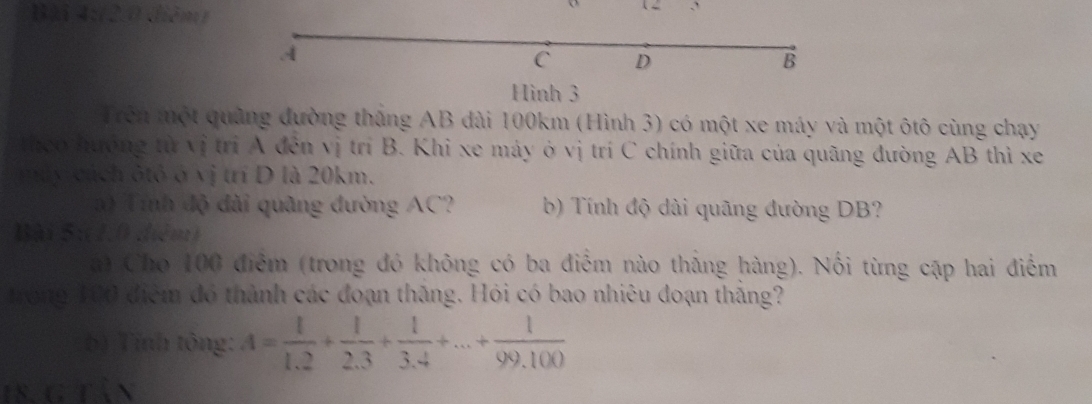 (2.0 diễm) 
A 
C D 
B 
Hình 3 
Trên một quảng đường thắng AB dài 100km (Hình 3) có một xe máy và một ôtô cùng chạy 
heo hưởng từ vị trí A đến vị trí B. Khi xe máy ở vị trí C chính giữa của quãng đường AB thì xe 
máy cách ôtô ở vị trí D là 20km. 
a) Tính độ đài quâng đường AC? b) Tính độ dài quãng đường DB? 
Bài 5:(1.0 diễm) 
a) Cho 100 điểm (trong đó không có ba điểm nào thắng hàng). Nổi từng cập hai điểm 
trong 100 điệm đó thành các đoạn thăng. Hỏi có bao nhiêu đoạn thằng? 
b) Tỉnh tông: A= 1/1.2 + 1/2.3 + 1/3.4 +...+ 1/99.100 
18.g tần