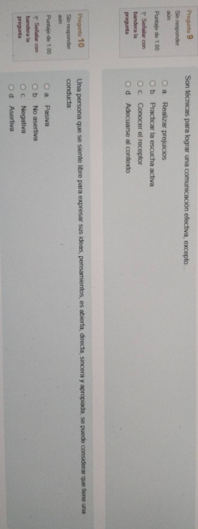 Pregunta 9 Son técnicas para lograr una comunicación efectiva, excepto...
Sin responder
aún
a. Realizar prejuicios
Puntaje de 1 00
b. Practicar la escucha activa
Señalar con
c. Conocer el receptor
bandera la
pregunta d. Adecuarse al contexto
Pregunta 10 Una persona que se siente libre para expresar sus ideas, pensamientos, es abierta, directa, sincera y apropiada, se puede considerar que tiene una
Sin responder conducta
aún
Puntaje de 1.00 a. Pasiva
Señalar con b. No asertiva
bandera la
pregunta c. Negativa
d. Asertiva