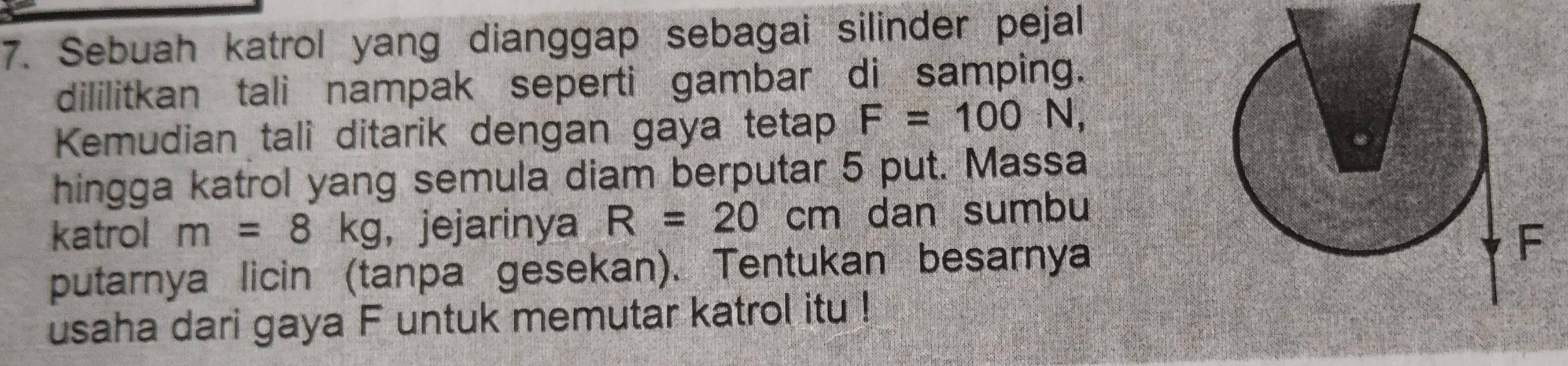 Sebuah katrol yang dianggap sebagai silinder pejal 
dililitkan tali nampak seperti gambar di samping. 
Kemudian tali ditarik dengan gaya tetap F=100N, 
hingga katrol yang semula diam berputar 5 put. Massa 
katrol m=8kg , jejarinya R=20cm dan sumbu 
putarnya licin (tanpa gesekan). Tentukan besarnya 
usaha dari gaya F untuk memutar katrol itu !