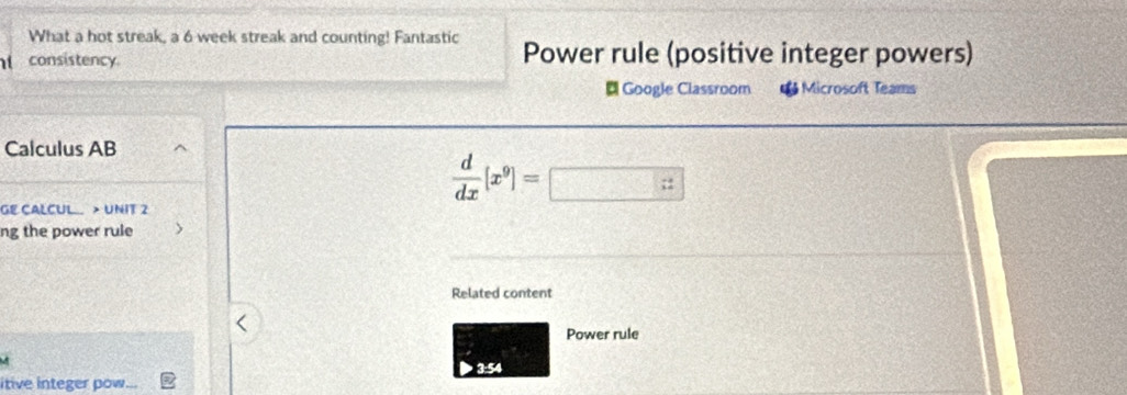 What a hot streak, a 6 week streak and counting! Fantastic 
consistency Power rule (positive integer powers) 
# Google Classroom * Microsoft Teams 
Calculus AB
 d/dx [x^9]=□
GE CALCUL > UNIT 2 
ng the power rule 
Related content 
Power rule 
3:54 
itive integer pow...