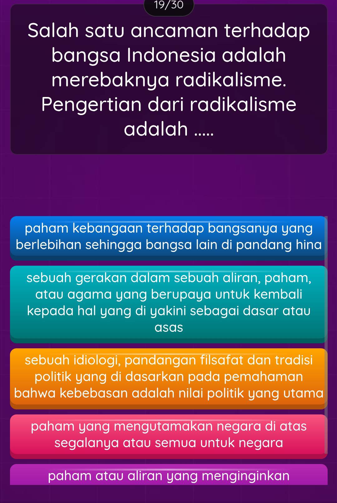 19/30
Salah satu ancaman terhadap
bangsa Indonesia adalah
merebaknya radikalisme.
Pengertian dari radikalisme
adalah .....
paham kebangaan terhadap bangsanya yang
berlebihan sehingga bangsa lain di pandang hina
sebuah gerakan dalam sebuah aliran, paham,
atau agama yang berupaya untuk kembali
kepada hal yang di yakini sebagai dasar atau
asas
sebuah idiologi, pandangan filsafat dan tradisi
politik yang di dasarkan pada pemahaman
bahwa kebebasan adalah nilai politik yang utama
paham yang mengutamakan negara di atas
segalanya atau semua untuk negara
paham atau aliran yang menginginkan