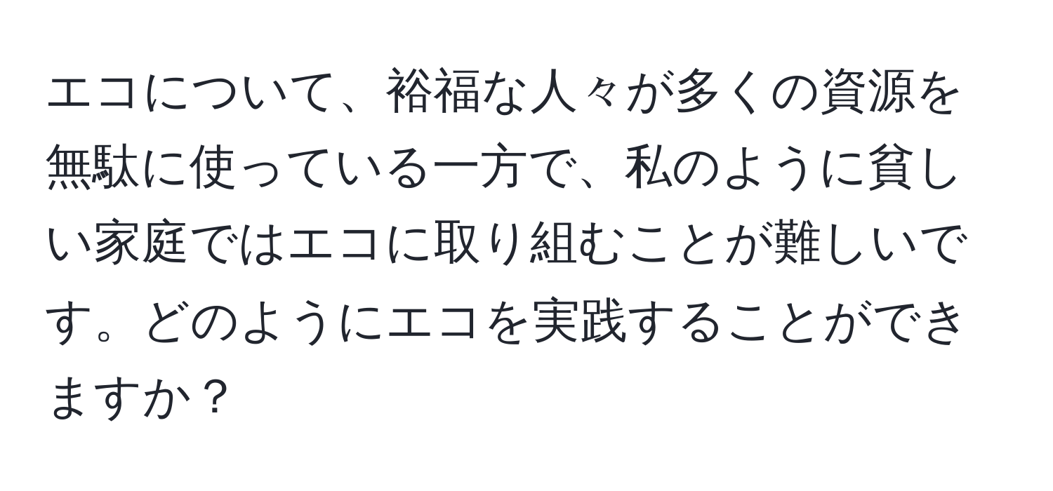 エコについて、裕福な人々が多くの資源を無駄に使っている一方で、私のように貧しい家庭ではエコに取り組むことが難しいです。どのようにエコを実践することができますか？