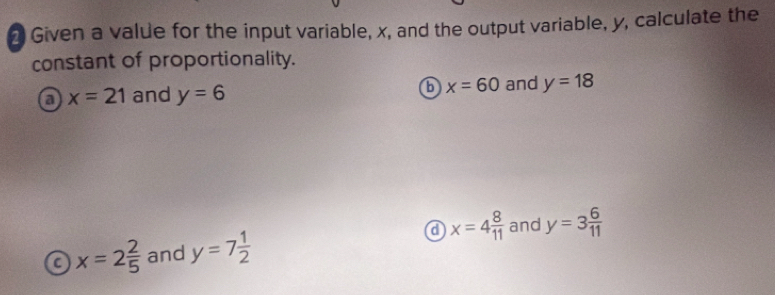 Given a value for the input variable, x, and the output variable, y, calculate the
constant of proportionality.
a x=21 and y=6 b x=60 and y=18
a x=4 8/11  and y=3 6/11 
a x=2 2/5  and y=7 1/2 