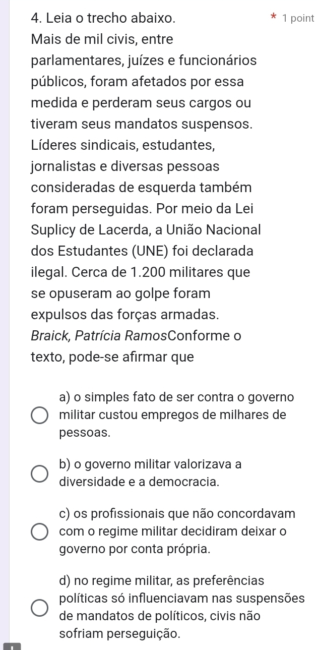 Leia o trecho abaixo. 1 point
Mais de mil civis, entre
parlamentares, juízes e funcionários
públicos, foram afetados por essa
medida e perderam seus cargos ou
tiveram seus mandatos suspensos.
Líderes sindicais, estudantes,
jornalistas e diversas pessoas
consideradas de esquerda também
foram perseguidas. Por meio da Lei
Suplicy de Lacerda, a União Nacional
dos Estudantes (UNE) foi declarada
ilegal. Cerca de 1.200 militares que
se opuseram ao golpe foram
expulsos das forças armadas.
Braick, Patrícia RamosConforme o
texto, pode-se afırmar que
a) o simples fato de ser contra o governo
militar custou empregos de milhares de
pessoas.
b) o governo militar valorizava a
diversidade e a democracia.
c) os profissionais que não concordavam
com o regime militar decidiram deixar o
governo por conta própria.
d) no regime militar, as preferências
políticas só influenciavam nas suspensões
de mandatos de políticos, civis não
sofriam perseguição.