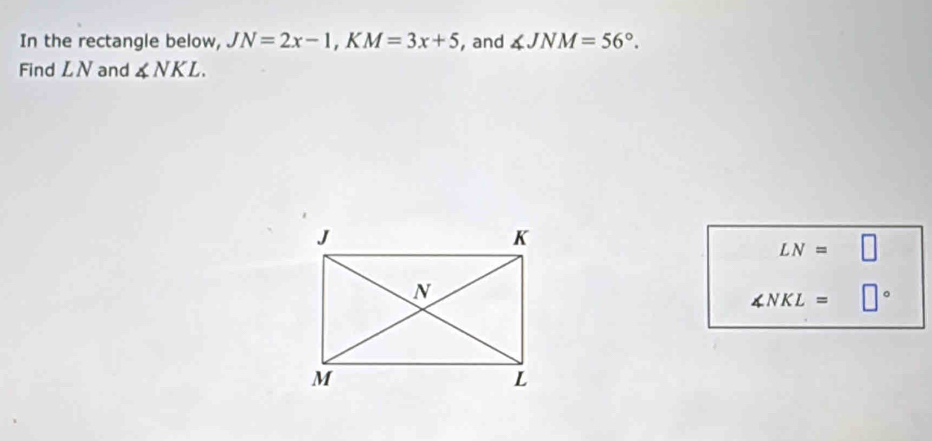 In the rectangle below, JN=2x-1, KM=3x+5 , and ∠ JNM=56°. 
Find LN and ∠ NKL.
LN=□
∠ NKL= □°