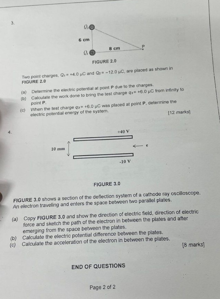 FIGURE 2.0
Two point charges, Q_1=+4.0mu C and Q_2=-12.0mu C , are placed as shown in
FIGURE 2.0
(a) Determine the electric potential at point P due to the charges.
(b) Calculate the work done to bring the test charge q_3=+6.0 μC from infinity to
point P.
(c) When the test charge q_3=+6.0mu C was placed at point P, determine the
electric potential energy of the system.
[12 marks]
4.
+40V
e
10 mm
-10 V
FIGURE 3.0
FIGURE 3.0 shows a section of the deflection system of a cathode ray oscilloscope.
An electron traveling and enters the space between two parallel plates.
(a) Copy FIGURE 3.0 and show the direction of electric field, direction of electric
force and sketch the path of the electron in between the plates and after
emerging from the space between the plates.
(b) Calculate the electric potential difference between the plates.
(c) Calculate the acceleration of the electron in between the plates.
[8 marks]
END OF QUESTIONS
Page 2 of 2