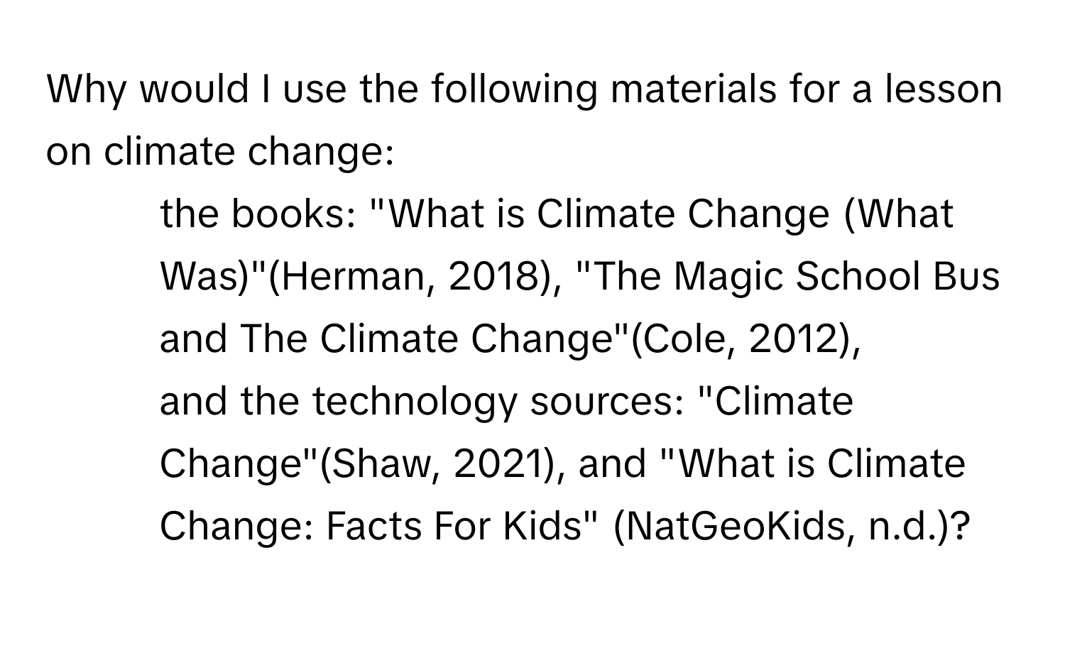 Why would I use the following materials for a lesson on climate change: 
* the books: "What is Climate Change (What Was)"(Herman, 2018), "The Magic School Bus and The Climate Change"(Cole, 2012), 
* and the technology sources: "Climate Change"(Shaw, 2021), and "What is Climate Change: Facts For Kids" (NatGeoKids, n.d.)?