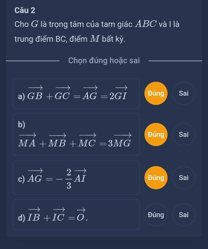 Cho G là trọng tâm của tam giác ABC và I là
trung điểm BC, điểm M bất kỳ.
Chọn đúng hoặc sai
a) vector GB+vector GC=vector AG=2vector GI Đúng Sai
b)
vector MA+vector MB+vector MC=3vector MG Đúng Sai
c) vector AG=- 2/3 vector AI Đúng Sai
d) vector IB+vector IC=vector O. Đúng Sai