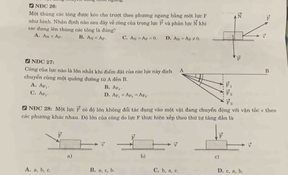 ₹ NDC 26:
Một thùng các tông được kéo cho trượt theo phương ngang bằng một lực F vector N vector F
như hình. Nhận định nào sau đây về công của trọng lực vector P và phản lực vector N khi
tác dụng lên thùng các tông là đúng?
A. A_N>A_P. B. A_N C. A_N=A_P=0. D. A_N=A_P!= 0. vector v
vector P
∠ NDC 27:
Công của lực nào là lớn nhất khi điểm đặt của các lực này dịch A B
chuyển cùng một quãng đường từ A đến B.
A. A_F_1. vector F_1
B. A_F_2.
C. A_F_3. vector F_2
D. A_F_1=A_F_2=A_F_3.
vector F_3
a  NĐC 28: Một lực vector F có độ lớn không đổi tác dụng vào một vật đang chuyển động với vận tốc v theo
các phương khác nhau. Độ lớn của công do lực F thực hiện xếp theo thứ tự tăng dần là
A. a, b, c. B. a, c, b. C. b, a, c. D. c, a, b.