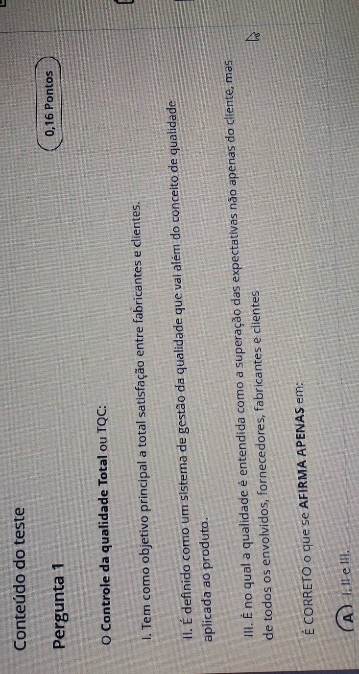 Conteúdo do teste
Pergunta 1 0,16 Pontos
O Controle da qualidade Total ou TQC:
I. Tem como objetivo principal a total satisfação entre fabricantes e clientes.
II. É definido como um sistema de gestão da qualidade que vai além do conceito de qualidade
aplicada ao produto.
III. É no qual a qualidade é entendida como a superação das expectativas não apenas do cliente, mas
de todos os envolvidos, fornecedores, fabricantes e clientes
É CORRETO o que se AFIRMA APENAS em:
A )I, Ⅱe Ⅲ.