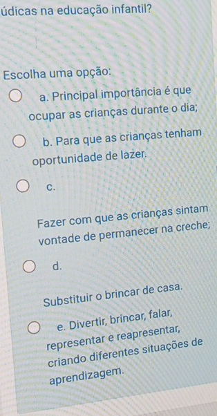 údicas na educação infantil?
Escolha uma opção:
a. Principal importância é que
ocupar as crianças durante o dia;
b. Para que as crianças tenham
oportunidade de lazer.
C.
Fazer com que as crianças sintam
vontade de permanecer na creche;
d.
Substituir o brincar de casa.
e. Divertir, brincar, falar,
representar e reapresentar,
criando diferentes situações de
aprendizagem.