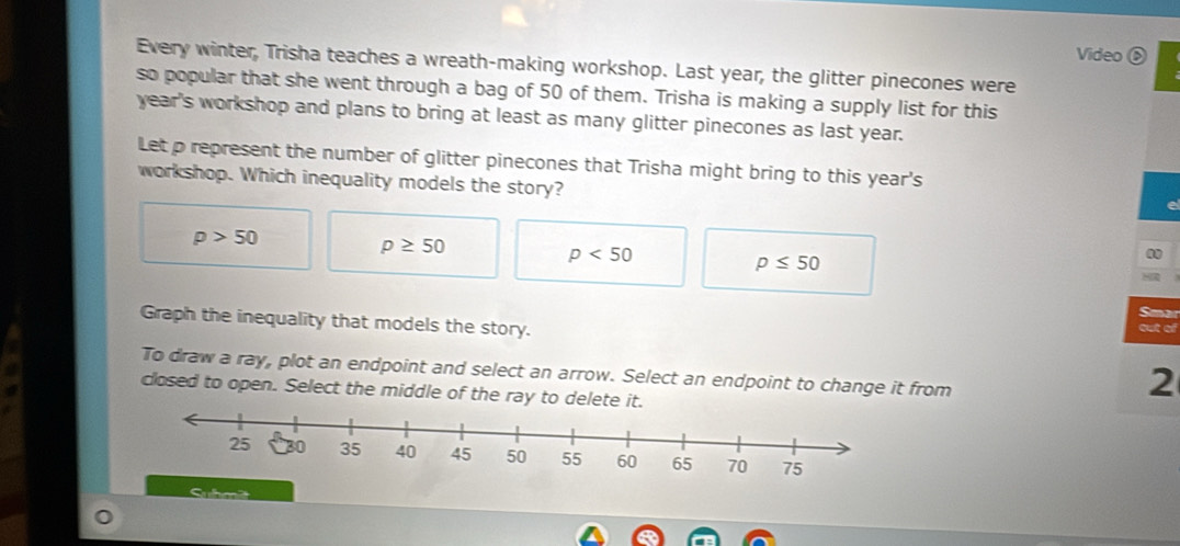 Video ⑥
Every winter, Trisha teaches a wreath-making workshop. Last year, the glitter pinecones were
so popular that she went through a bag of 50 of them. Trisha is making a supply list for this
year's workshop and plans to bring at least as many glitter pinecones as last year.
Let p represent the number of glitter pinecones that Trisha might bring to this year's
workshop. Which inequality models the story?
p>50
p≥ 50
p<50</tex>
p≤ 50
Sma
Graph the inequality that models the story.
to
To draw a ray, plot an endpoint and select an arrow. Select an endpoint to change it from
closed to open. Select the middle of the ray to delete it.
2
Suhmät
