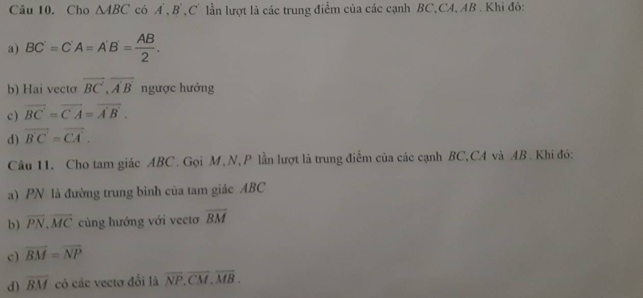 Cho △ ABC có A , B , C' lần lượt là các trung điểm của các cạnh BC, CA, AB. Khi đó: 
a) BC'=C'A=A'B'= AB/2 . 
b) Hai vectơ vector BC,overline A'B'n gược hướng 
c) vector BC=vector CA=vector A'B'. 
d) overline B'C'=overline CA'. 
Câu 11. Cho tam giác ABC. Gọi M, N, P lần lượt là trung điểm của các cạnh BC, CA và AB. Khi đó: 
a) PN là đường trung bình của tam giác ABC
b) overline PN, overline MC cùng hướng với vectơ overline BM
c) overline BM=overline NP
d) overline BM có các vectơ đổi là overline NP.overline CM.overline MB.