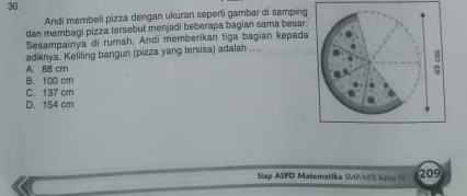 Andi membeli pizza dengan ukuran seperti gambar di samping
dan membagi pizza tersebut menjadi beberapa bagian sama besar.
Sesampainya di rumah, Andi memberikan tiga bagian kepada
adiknya. Keliling bangun (pizza yang tersisa) adalah ....
A. B8 cm
B. 100 cm
C. 137 cr
D. 154 cm
Slap ASPD Matematika SMP/MS Kale 1 209