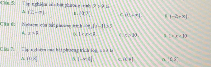 Tập nghiệm của bắt phương trình 3^x>9 là
A. (2;+∈fty ). B. (0;2). C. (0,+∈fty ). D. (-2;+∈fty ). 
Câu 6: Nghiệm của bất phương trình log _2(x-1)>3
A. x>9. B. 1 C. x>10 D. 1 . 
Câu 7: a Tập nghiệm của bật phương trình log _2x≤ 3 là
B.
A. (0,8] (-∈fty ,8]. C. (0;9] D. (0,8).