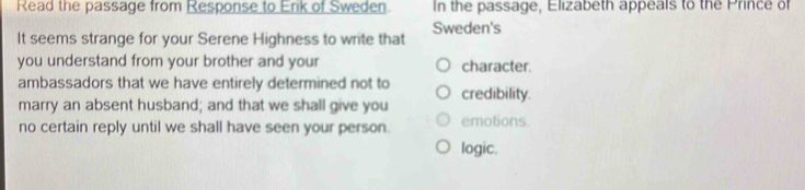 Read the passage from Response to Erik of Sweden In the passage, Elizabeth appeals to the Prince of
It seems strange for your Serene Highness to write that Sweden's
you understand from your brother and your character.
ambassadors that we have entirely determined not to credibility.
marry an absent husband; and that we shall give you
no certain reply until we shall have seen your person. emotions
logic.