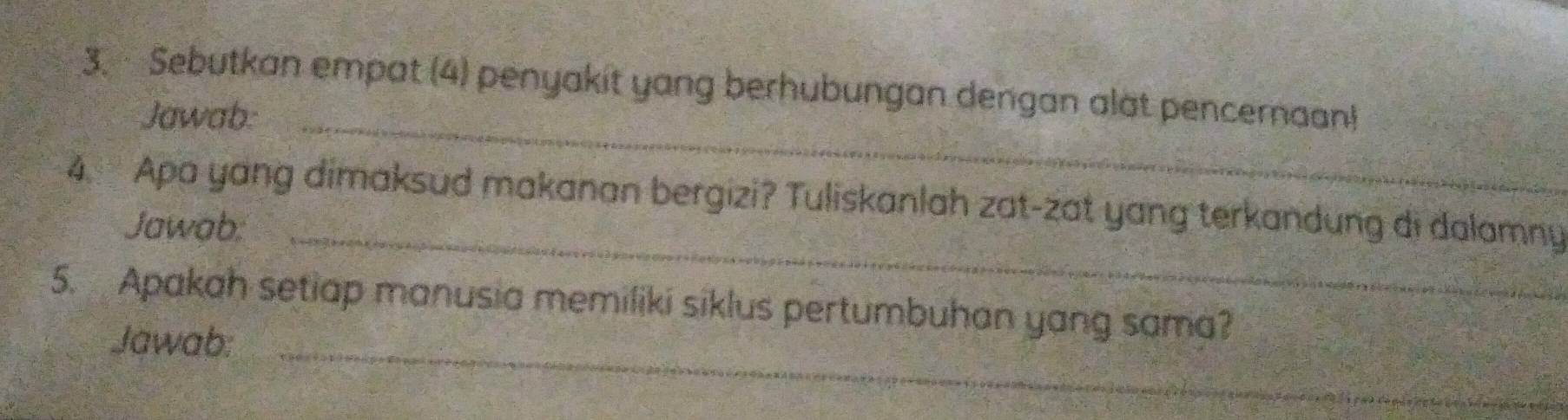 Sebutkan empat (4) penyakit yang berhubungan dengan alat pencernaan! 
Jawab:_ 
4. Apa yang dimaksud makanan bergizi? Tuliskanlah zat-zat yang terkandung di dalamny 
Jawab, 
_ 
5. Apakah setiap manusia memiliki siklus pertumbuhan yang sama? 
Jawab:_