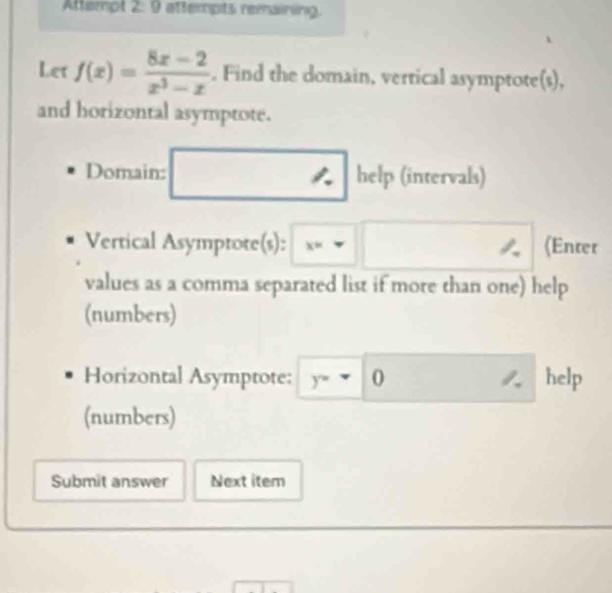 Attempt 2: 9 attempts remaining
Let f(x)= (8x-2)/x^3-x . Find the domain, vertical asymptote(s),
and horizontal asymptote.
Domain: ★ help (intervals)
Vertical Asymptote(s): x= (Enter
values as a comma separated list if more than one) help
(numbers)
Horizontal Asymptote: y=-( help
(numbers)
Submit answer Next itern