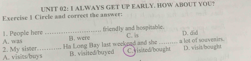 ALWAYS GET UP EARLY. HOW ABOUT YOU?
Exercise 1 Circle and correct the answer:
1. People here _friendly and hospitable.
C. is D. did
A. was B. were
2. My sister._ Ha Long Bay last weekend and she _a lot of souvenirs.
A. visits/buys B. visited/buyed C.yisited/bought D. visit/bought