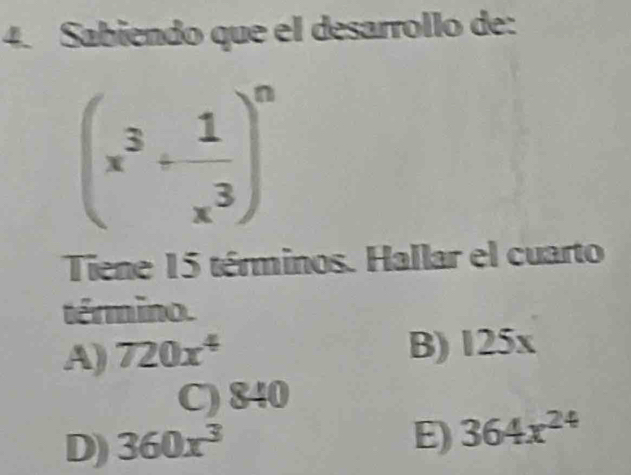 Sabiendo que el desarrollo de:
(x^3+ 1/x^3 )^n
Tiene 15 términos. Hallar el cuarto
término.
A) 720x^4
B) 125x a
C) 840
D) 360x^3
E) 364x^(24)