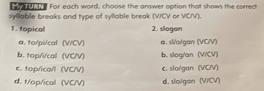 URN. For each word, choose the answer option that shows the correct
syllable breaks and type of syllable break (V/CV or VC/V).
1. topical 2. slogan
a. to/pi/cal (V/CV) a. sl/o/gan (VCV)
b. top/i/cal (VC/V) b. slog/an (V/CV)
c. top/ica/l (VC/V) c. slo/gan (VC/)
d. t/op/ical (VC/V) d. slo/gan (V/CV)