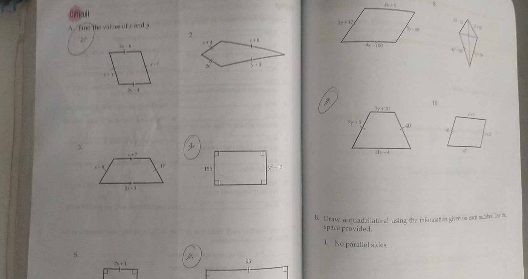 Difficult
A. Find the values of x and y.
3d-10
2.
+∞
x^2
x+4
x+8
4y-18
y^2+56
26
 
y10.
3.
B. Draw a quadrilateral using the information given on each number. Use the
space provided.
1. No parallel sides
5.
7x+1
95