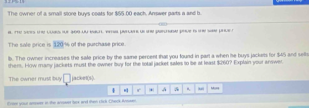 3 2 PS-19 
The owner of a small store buys coats for $55.00 each. Answer parts a and b. 
a. He sels the coats for 300,00 each, what percent of the purchase price is the sale price 
The sale price is 120% of the purchase price. 
b. The owner increases the sale price by the same percent that you found in part a when he buys jackets for $45 and sells 
them. How many jackets must the owner buy for the total jacket sales to be at least $260? Explain your answer. 
The owner must buy □ jacket(s). 
* 8^+ |=| √i ". (0,8) More 
Enter your answer in the answer box and then click Check Answer.