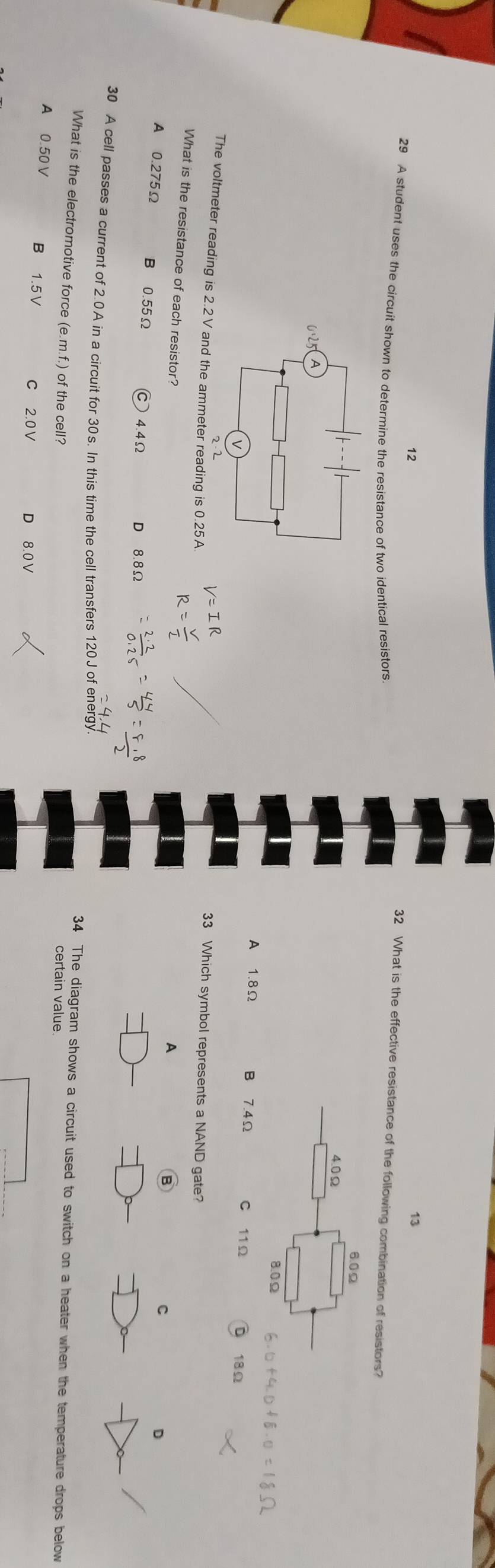 12
13
29 A student uses the circuit shown to determine the resistance of two identical resistors
32 What is the effective resistance of the following combination of resistors?
A 1.8Ω B 7.4Ω C 11 Ω D 18Ω
The voltmeter reading is 2.2 V and the ammeter reading is 0.25A.
33 Which symbol represents a NAND gate?
What is the resistance of each resistor?
A
B
C
D
A⩾ 0.275Ω B 0.55Ω Ⓒ 4.4Ω D 8.8Ω
30 A cell passes a current of 2.0A in a circuit for 30s. In this time the cell transfers 120J of energy 34 The diagram shows a circuit used to switch on a heater when the temperature drops below
What is the electromotive force (e. m.f.) of the cell? certain value
A 0.50 V B 1.5V C 2.0V D 8.0 V