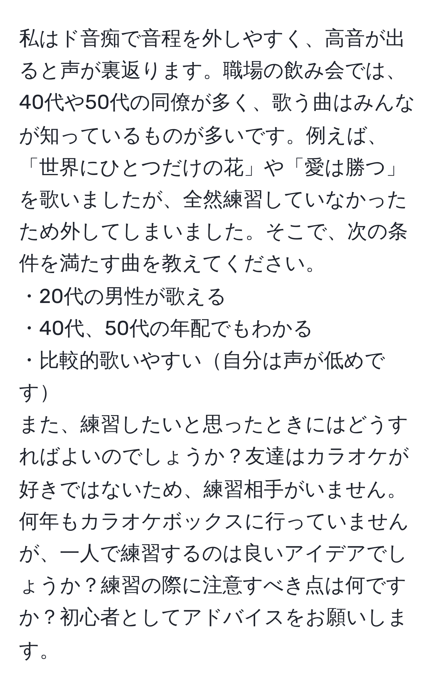 私はド音痴で音程を外しやすく、高音が出ると声が裏返ります。職場の飲み会では、40代や50代の同僚が多く、歌う曲はみんなが知っているものが多いです。例えば、「世界にひとつだけの花」や「愛は勝つ」を歌いましたが、全然練習していなかったため外してしまいました。そこで、次の条件を満たす曲を教えてください。
・20代の男性が歌える
・40代、50代の年配でもわかる
・比較的歌いやすい自分は声が低めです
また、練習したいと思ったときにはどうすればよいのでしょうか？友達はカラオケが好きではないため、練習相手がいません。何年もカラオケボックスに行っていませんが、一人で練習するのは良いアイデアでしょうか？練習の際に注意すべき点は何ですか？初心者としてアドバイスをお願いします。