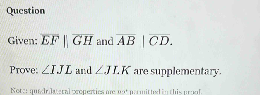 Question 
Given: overline EFparallel overline GH and overline AB||overline CD. 
Prove: ∠ IJL and ∠ JLK are supplementary. 
Note: quadrilateral properties are not permitted in this proof.