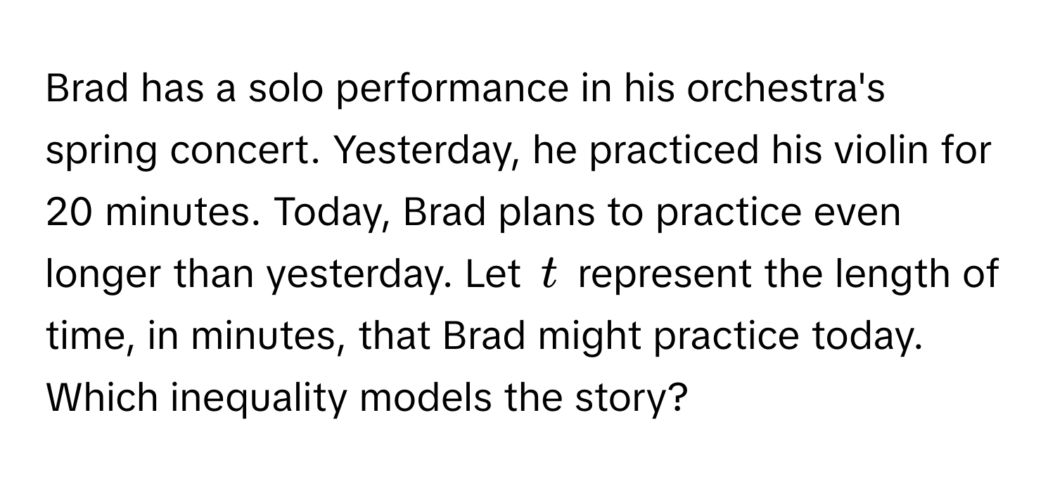 Brad has a solo performance in his orchestra's spring concert. Yesterday, he practiced his violin for 20 minutes. Today, Brad plans to practice even longer than yesterday. Let $t$ represent the length of time, in minutes, that Brad might practice today. Which inequality models the story?