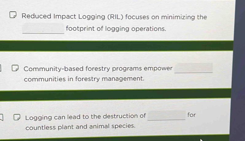 Reduced Impact Logging (RIL) focuses on minimizing the 
_ 
footprint of logging operations. 
_ 
Community-based forestry programs empower 
communities in forestry management. 
Logging can lead to the destruction of _for 
countless plant and animal species.